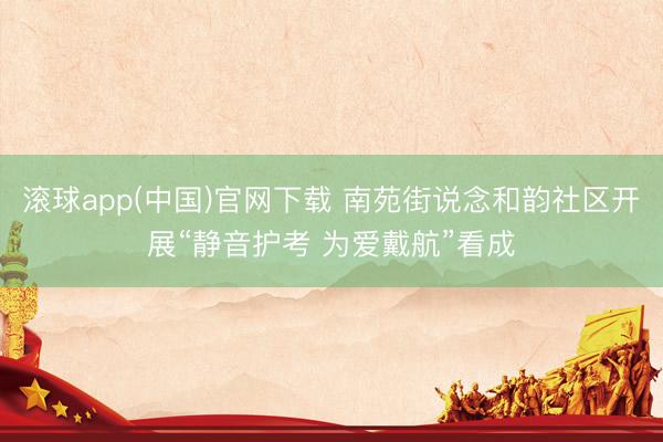 滚球app(中国)官网下载 南苑街说念和韵社区开展“静音护考 为爱戴航”看成