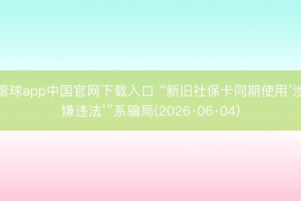 滚球app中国官网下载入口 “新旧社保卡同期使用‘涉嫌违法’”系骗局(2026·06·04)