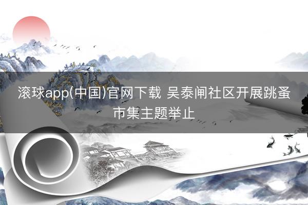 滚球app(中国)官网下载 吴泰闸社区开展跳蚤市集主题举止