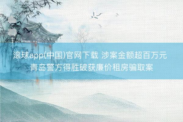 滚球app(中国)官网下载 涉案金额超百万元 青岛警方得胜破获廉价租房骗取案