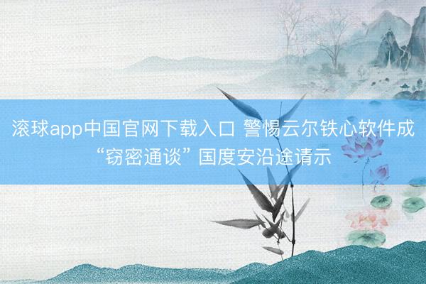 滚球app中国官网下载入口 警惕云尔铁心软件成“窃密通谈” 国度安沿途请示