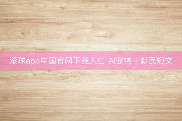 滚球app中国官网下载入口 AI宠物丨新民短文