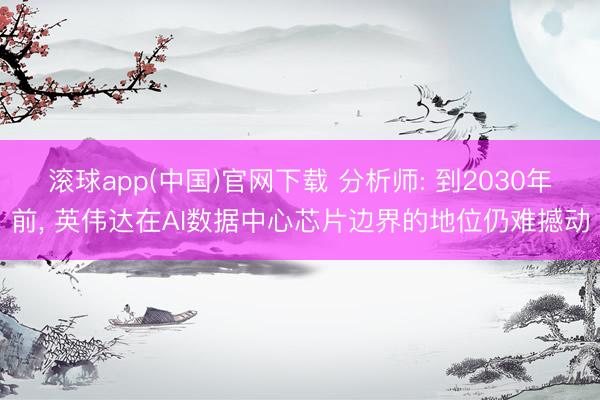 滚球app(中国)官网下载 分析师: 到2030年前， 英伟达在AI数据中心芯片边界的地位仍难撼动