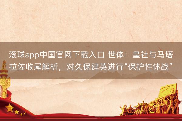 滚球app中国官网下载入口 世体：皇社与马塔拉佐收尾解析，对久保建英进行“保护性休战”