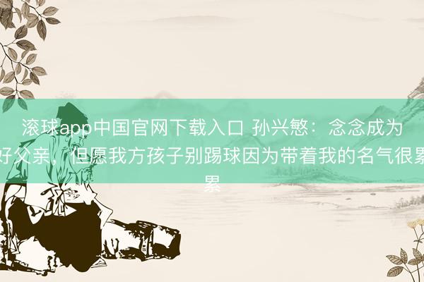 滚球app中国官网下载入口 孙兴慜：念念成为好父亲，但愿我方孩子别踢球因为带着我的名气很累