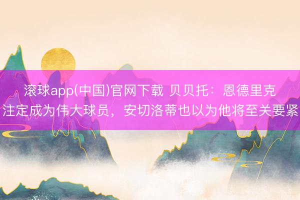 滚球app(中国)官网下载 贝贝托：恩德里克注定成为伟大球员，安切洛蒂也以为他将至关要紧