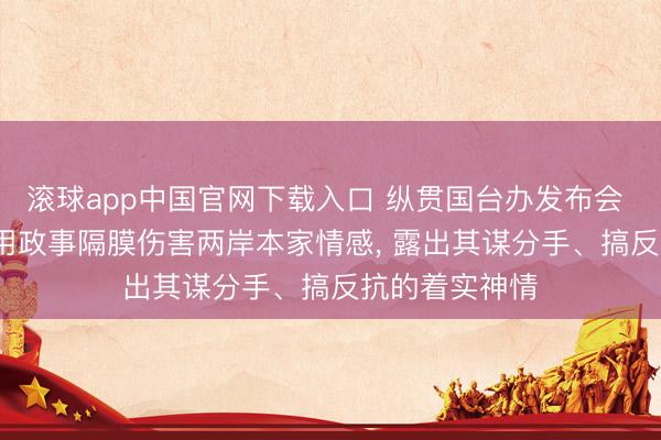 滚球app中国官网下载入口 纵贯国台办发布会 | 民进党当局用政事隔膜伤害两岸本家情感， 露出其谋分手、搞反抗的着实神情