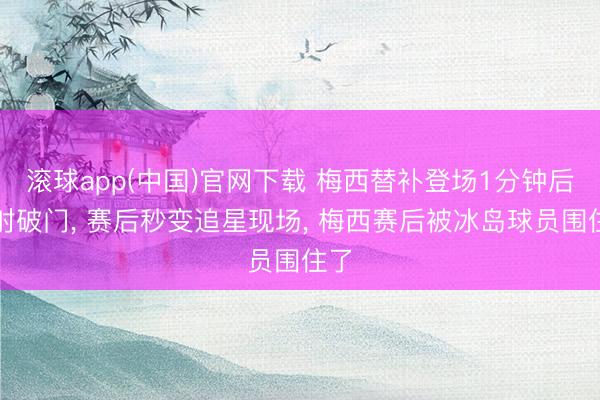 滚球app(中国)官网下载 梅西替补登场1分钟后点射破门， 赛后秒变追星现场， 梅西赛后被冰岛球员围住了