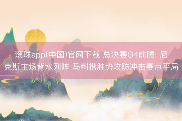 滚球app(中国)官网下载 总决赛G4前瞻: 尼克斯主场背水列阵 马刺携胜势攻防冲击赛点平局
