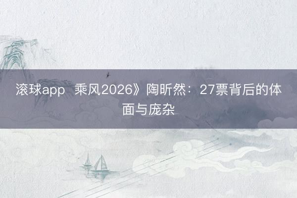 滚球app  乘风2026》陶昕然：27票背后的体面与庞杂