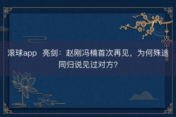 滚球app  亮剑：赵刚冯楠首次再见，为何殊途同归说见过对方？