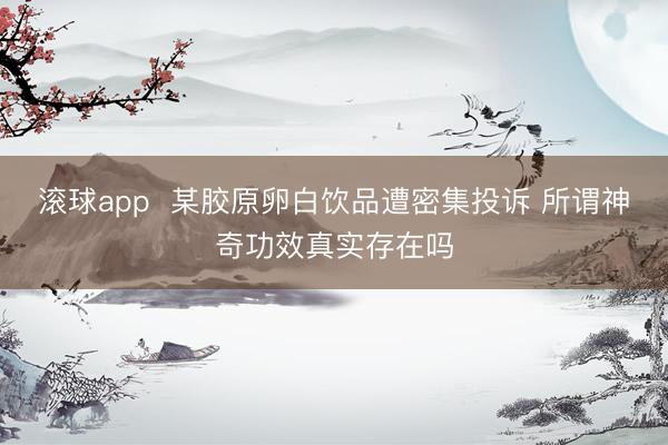 滚球app  某胶原卵白饮品遭密集投诉 所谓神奇功效真实存在吗