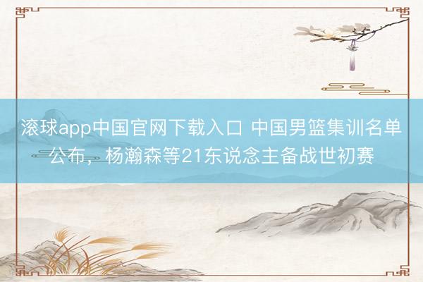 滚球app中国官网下载入口 中国男篮集训名单公布，杨瀚森等21东说念主备战世初赛