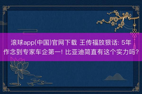 滚球app(中国)官网下载 王传福放狠话: 5年作念到专家车企第一! 比亚迪简直有这个实力吗?