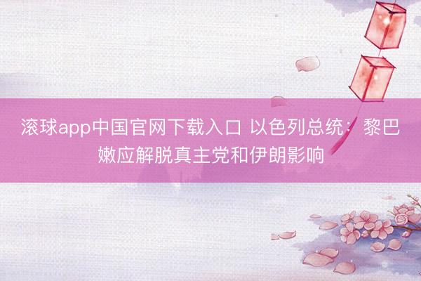 滚球app中国官网下载入口 以色列总统：黎巴嫩应解脱真主党和伊朗影响