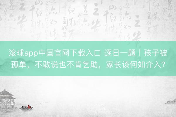 滚球app中国官网下载入口 逐日一题丨孩子被孤单，不敢说也不肯乞助，家长该何如介入？