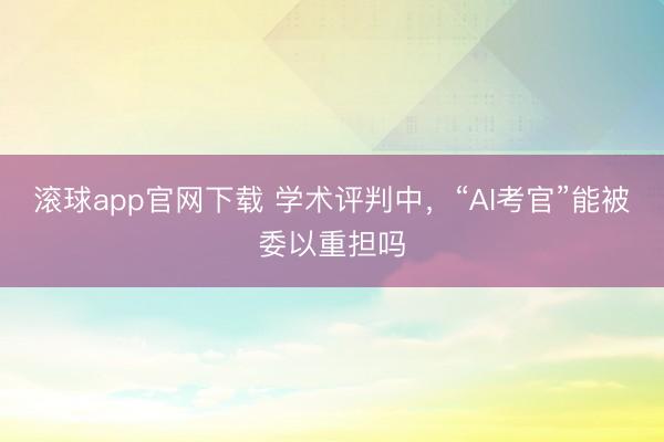 滚球app官网下载 学术评判中,“AI考官”能被委以重担吗