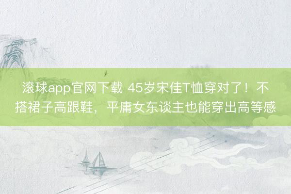 滚球app官网下载 45岁宋佳T恤穿对了！不搭裙子高跟鞋，平庸女东谈主也能穿出高等感