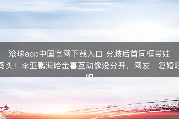 滚球app中国官网下载入口 分歧后首同框带娃烫头！李亚鹏海哈金喜互动像没分开，网友：复婚吧