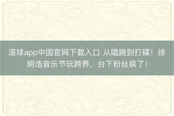 滚球app中国官网下载入口 从唱跳到打碟!徐明浩音乐节玩跨界,台下粉丝疯了!
