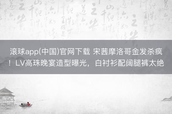 滚球app(中国)官网下载 宋茜摩洛哥金发杀疯！LV高珠晚宴造型曝光，白衬衫配阔腿裤太绝