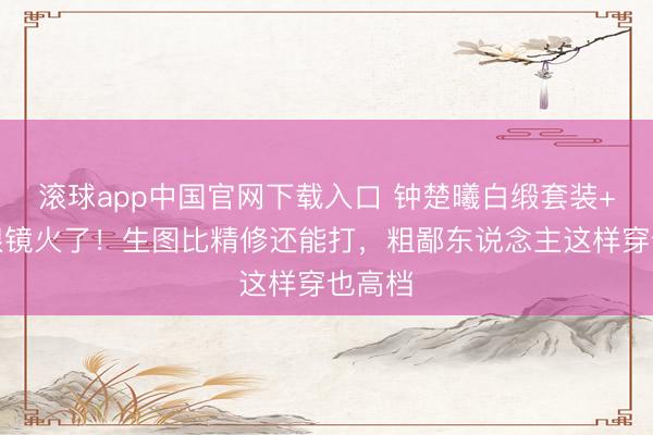 滚球app中国官网下载入口 钟楚曦白缎套装+金丝眼镜火了！生图比精修还能打，粗鄙东说念主这样穿也高档