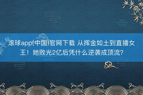 滚球app(中国)官网下载 从挥金如土到直播女王！她败光2亿后凭什么逆袭成顶流？
