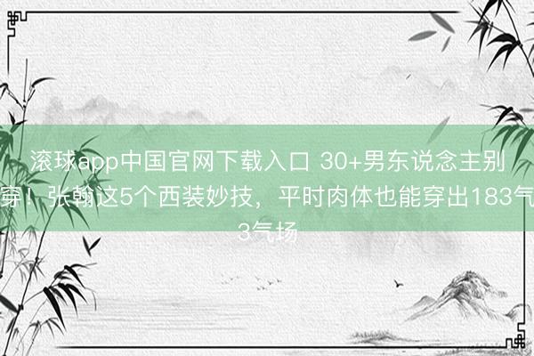 滚球app中国官网下载入口 30+男东说念主别瞎穿！张翰这5个西装妙技，平时肉体也能穿出183气场