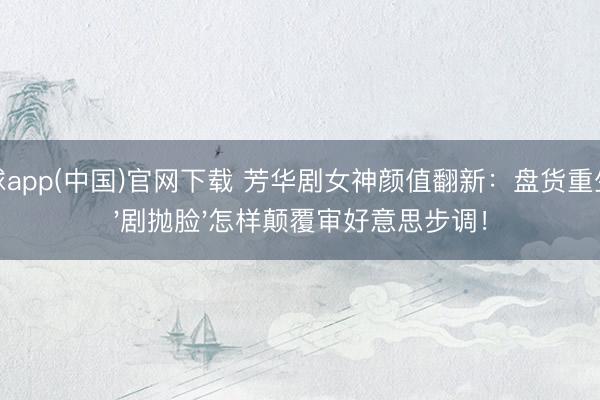 滚球app(中国)官网下载 芳华剧女神颜值翻新：盘货重生代'剧抛脸'怎样颠覆审好意思步调！