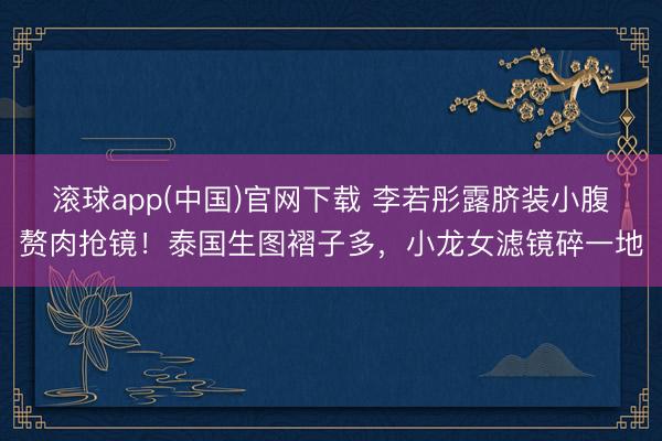 滚球app(中国)官网下载 李若彤露脐装小腹赘肉抢镜!泰国生图褶子多,小龙女滤镜碎一地