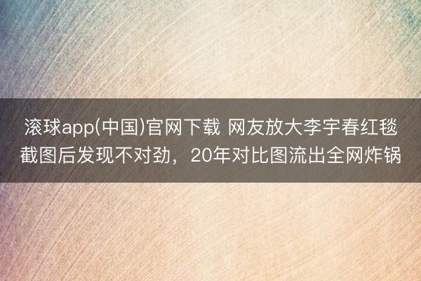 滚球app(中国)官网下载 网友放大李宇春红毯截图后发现不对劲，20年对比图流出全网炸锅