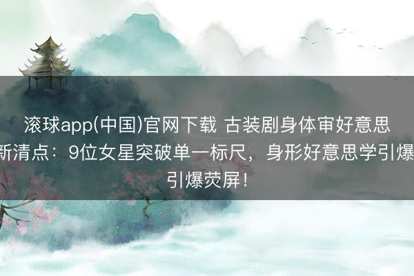 滚球app(中国)官网下载 古装剧身体审好意思大翻新清点：9位女星突破单一标尺，身形好意思学引爆荧屏！