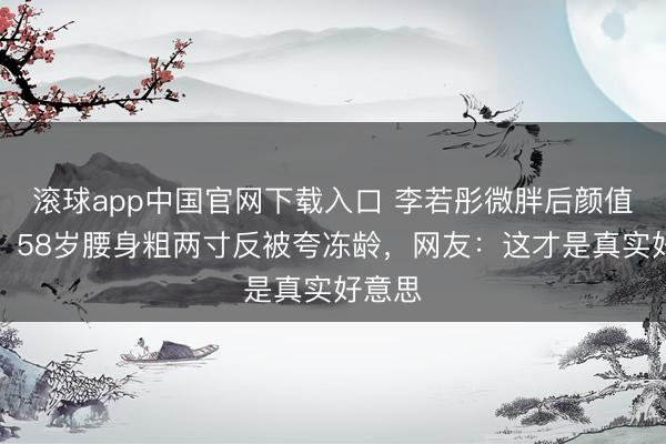 滚球app中国官网下载入口 李若彤微胖后颜值飙升！58岁腰身粗两寸反被夸冻龄，网友：这才是真实好意思