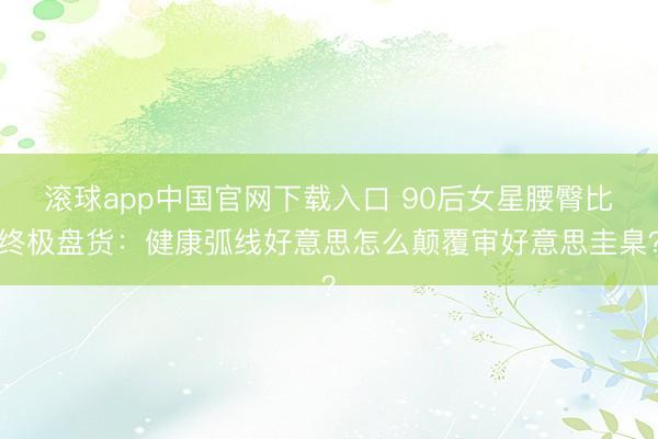 滚球app中国官网下载入口 90后女星腰臀比终极盘货：健康弧线好意思怎么颠覆审好意思圭臬？