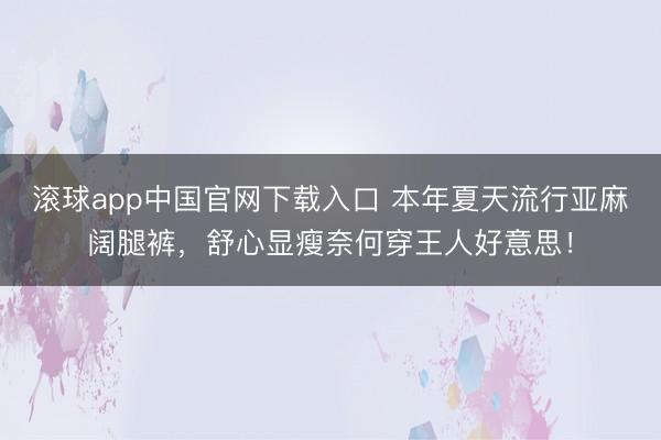 滚球app中国官网下载入口 本年夏天流行亚麻阔腿裤，舒心显瘦奈何穿王人好意思！
