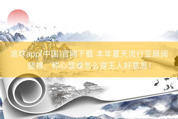 滚球app(中国)官网下载 本年夏天流行亚麻阔腿裤，称心显瘦怎么穿王人好意思！