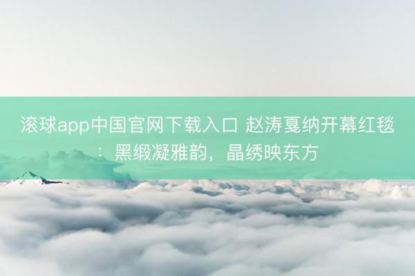 滚球app中国官网下载入口 赵涛戛纳开幕红毯：黑缎凝雅韵，晶绣映东方