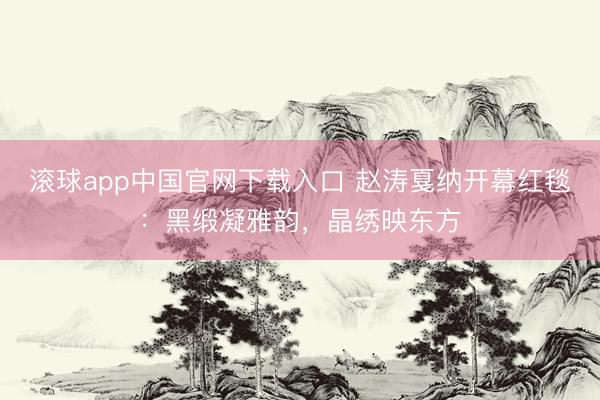 滚球app中国官网下载入口 赵涛戛纳开幕红毯：黑缎凝雅韵，晶绣映东方