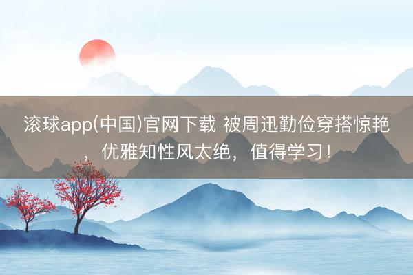 滚球app(中国)官网下载 被周迅勤俭穿搭惊艳，优雅知性风太绝，值得学习！