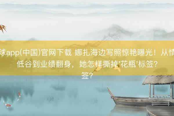 滚球app(中国)官网下载 娜扎海边写照惊艳曝光！从情伤低谷到业绩翻身，她怎样撕掉'花瓶'标签？