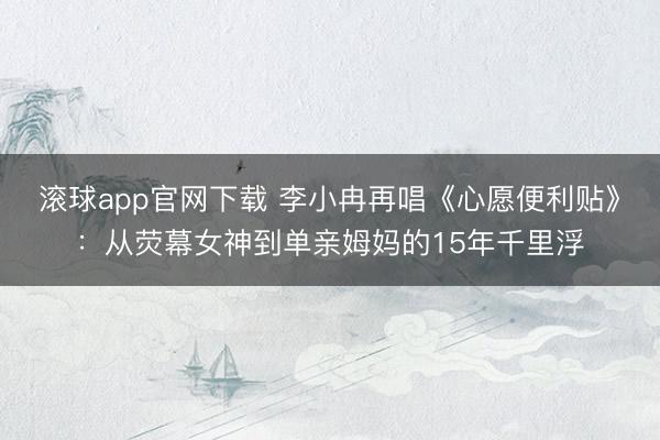 滚球app官网下载 李小冉再唱《心愿便利贴》：从荧幕女神到单亲姆妈的15年千里浮