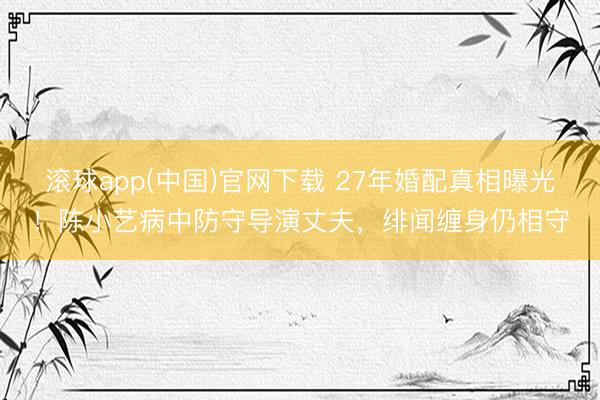 滚球app(中国)官网下载 27年婚配真相曝光！陈小艺病中防守导演丈夫，绯闻缠身仍相守