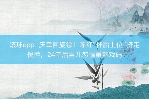 滚球app  庆幸回旋镖！陈红“怀胎上位”挤走倪萍，24年后男儿恋情重演戏码