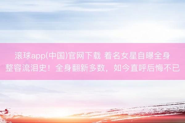 滚球app(中国)官网下载 着名女星自曝全身整容流泪史！全身翻新多数，如今直呼后悔不已
