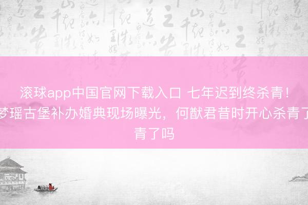 滚球app中国官网下载入口 七年迟到终杀青！奚梦瑶古堡补办婚典现场曝光，何猷君昔时开心杀青了吗