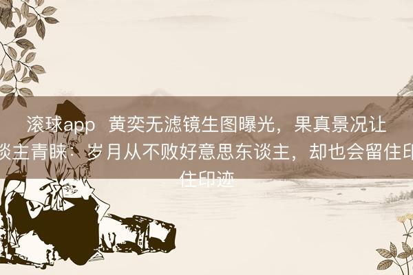 滚球app  黄奕无滤镜生图曝光，果真景况让东谈主青睐：岁月从不败好意思东谈主，却也会留住印迹