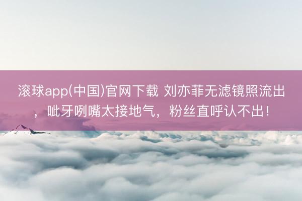 滚球app(中国)官网下载 刘亦菲无滤镜照流出，呲牙咧嘴太接地气，粉丝直呼认不出！