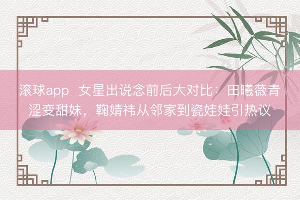 滚球app 女星出说念前后大对比:田曦薇青涩变甜妹,鞠婧祎从邻家到瓷娃娃引热议