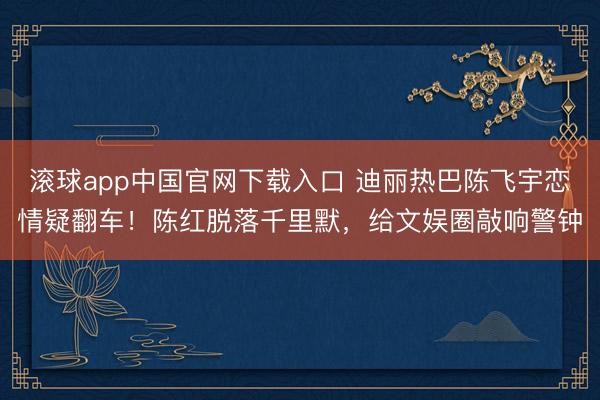 滚球app中国官网下载入口 迪丽热巴陈飞宇恋情疑翻车！陈红脱落千里默，给文娱圈敲响警钟