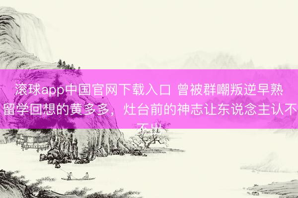 滚球app中国官网下载入口 曾被群嘲叛逆早熟，留学回想的黄多多，灶台前的神志让东说念主认不出